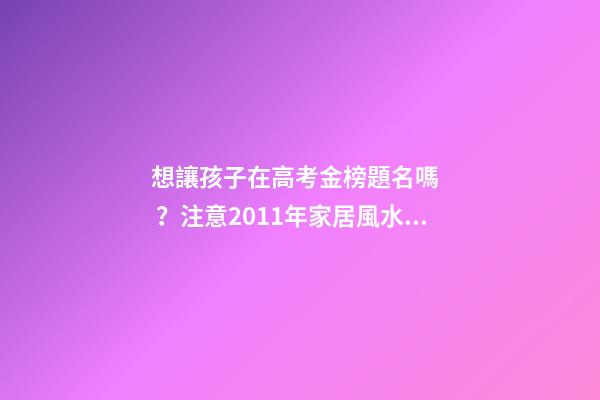 想讓孩子在高考金榜題名嗎？注意2011年家居風水布局 高考風水七